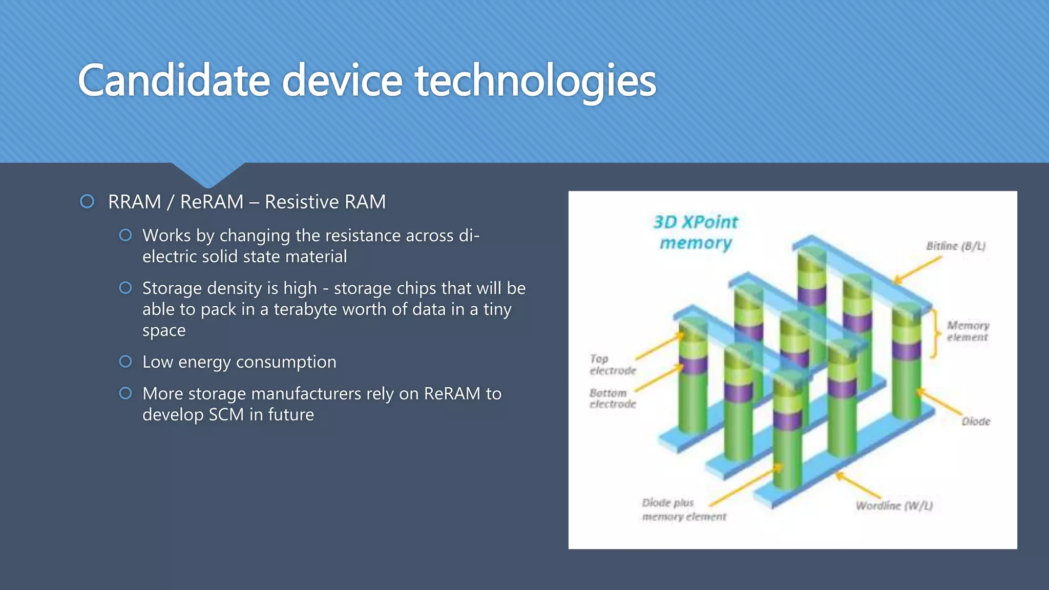 Candidate device technologies
 RRAM / ReRAM – Resistive RAM
 Works by changing the resistance across di-
electric solid state material
 Storage density is high - storage chips that will be
able to pack in a terabyte worth of data in a tiny
space
 Low energy consumption
 More storage manufacturers rely on ReRAM to
develop SCM in future
 