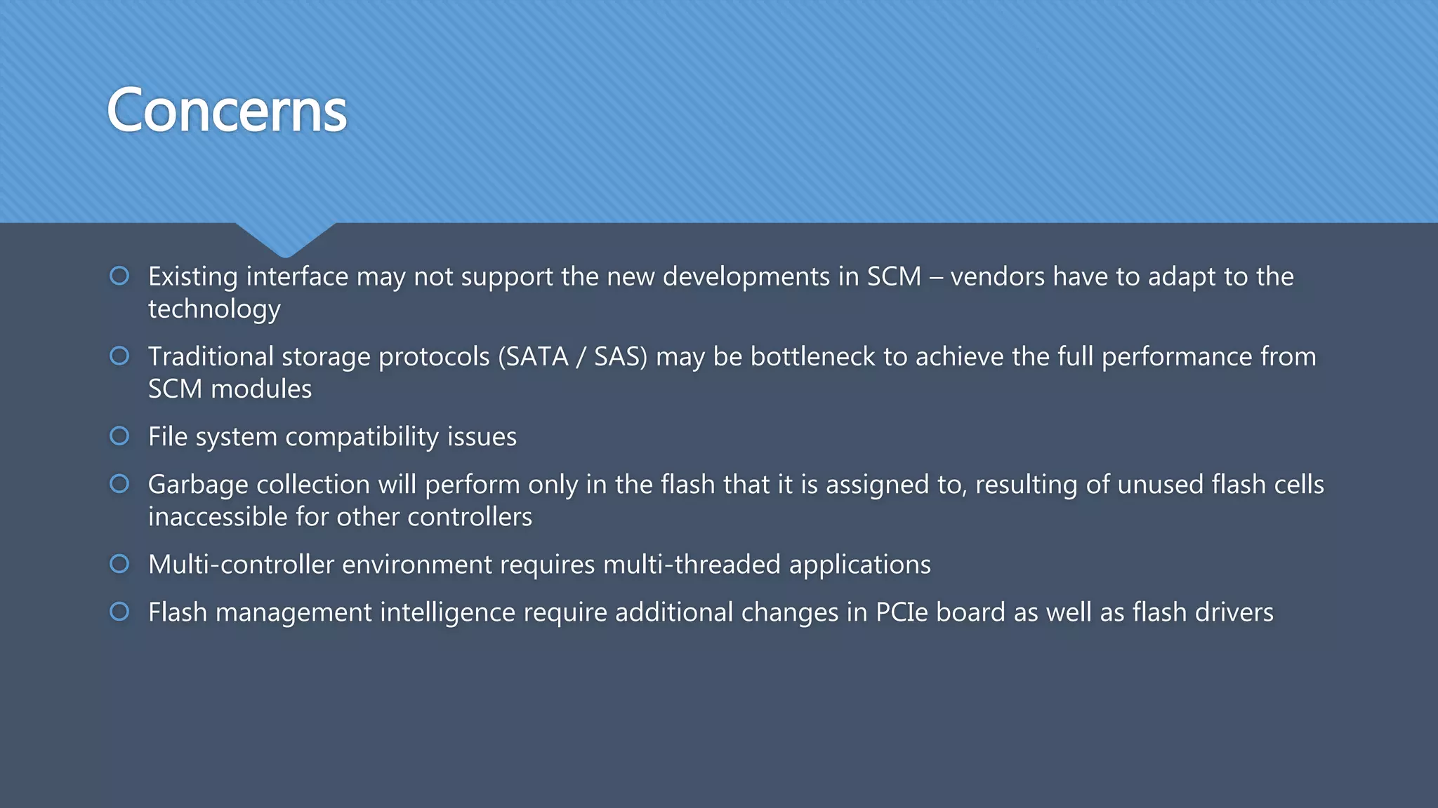 Concerns
 Existing interface may not support the new developments in SCM – vendors have to adapt to the
technology
 Traditional storage protocols (SATA / SAS) may be bottleneck to achieve the full performance from
SCM modules
 File system compatibility issues
 Garbage collection will perform only in the flash that it is assigned to, resulting of unused flash cells
inaccessible for other controllers
 Multi-controller environment requires multi-threaded applications
 Flash management intelligence require additional changes in PCIe board as well as flash drivers
 