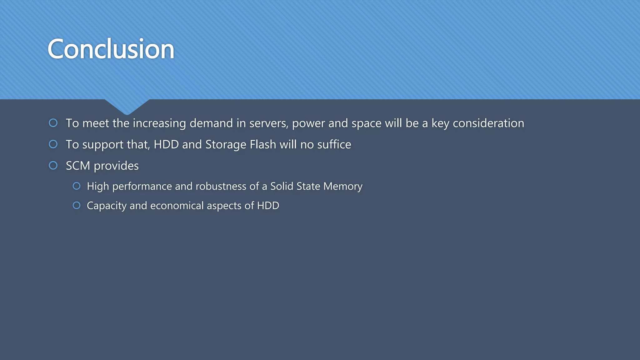 Conclusion
 To meet the increasing demand in servers, power and space will be a key consideration
 To support that, HDD and Storage Flash will no suffice
 SCM provides
 High performance and robustness of a Solid State Memory
 Capacity and economical aspects of HDD
 