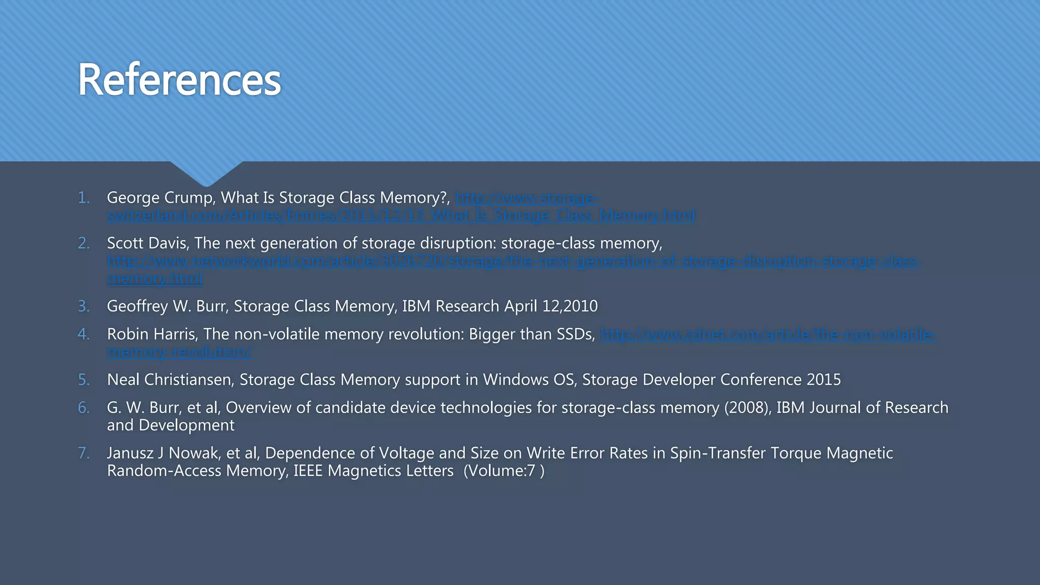 References
1. George Crump, What Is Storage Class Memory?, http://www.storage-
switzerland.com/Articles/Entries/2011/12/13_What_Is_Storage_Class_Memory.html
2. Scott Davis, The next generation of storage disruption: storage-class memory,
http://www.networkworld.com/article/3026720/storage/the-next-generation-of-storage-disruption-storage-class-
memory.html
3. Geoffrey W. Burr, Storage Class Memory, IBM Research April 12,2010
4. Robin Harris, The non-volatile memory revolution: Bigger than SSDs, http://www.zdnet.com/article/the-non-volatile-
memory-revolution/
5. Neal Christiansen, Storage Class Memory support in Windows OS, Storage Developer Conference 2015
6. G. W. Burr, et al, Overview of candidate device technologies for storage-class memory (2008), IBM Journal of Research
and Development
7. Janusz J Nowak, et al, Dependence of Voltage and Size on Write Error Rates in Spin-Transfer Torque Magnetic
Random-Access Memory, IEEE Magnetics Letters (Volume:7 )
 