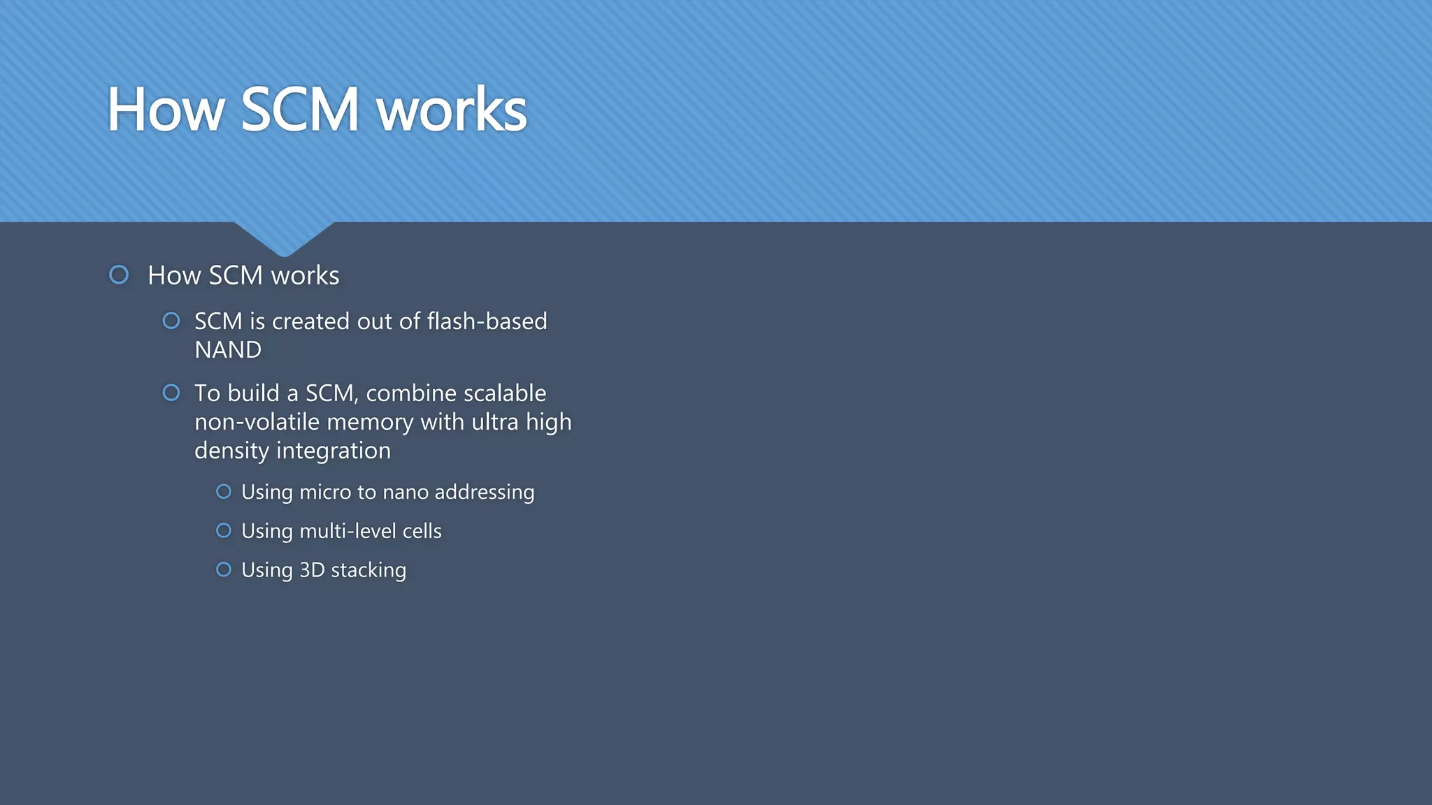How SCM works
 How SCM works
 SCM is created out of flash-based
NAND
 To build a SCM, combine scalable
non-volatile memory with ultra high
density integration
 Using micro to nano addressing
 Using multi-level cells
 Using 3D stacking
 