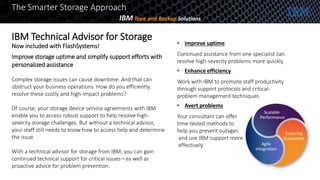 Improve storage uptime and simplify support efforts with
personalized assistance
Complex storage issues can cause downtime. And that can
obstruct your business operations. How do you efficiently
resolve these costly and high-impact problems?
Of course, your storage device service agreements with IBM
enable you to access robust support to help resolve high-
severity storage challenges. But without a technical advisor,
your staff still needs to know how to access help and determine
the issue.
With a technical advisor for storage from IBM, you can gain
continued technical support for critical issues—as well as
proactive advice for problem prevention.
• Improve uptime
Continued assistance from one specialist can
resolve high-severity problems more quickly
• Enhance efficiency
Work with IBM to promote staff productivity
through support protocols and critical-
problem management techniques
• Avert problems
Your consultant can offer
time-tested methods to
help you prevent outages
and use IBM support more
effectively
Scalable
Performance
Agile
Integration
Enduring
Economics
IBM Technical Advisor for Storage
Now included with FlashSystems!
The Smarter Storage Approach
IBM Tape and Backup Solutions
 