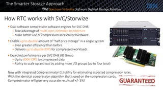 How RTC works with SVC/Storwize
8
The Smarter Storage Approach
 Dual software compression software engines for SVC DH8
–Take advantage of multi-core controller architecture
–Make better use of compression accelerator hardware
 Enable up to double amount of “half price storage” in a single system
–Even greater efficiency than before
–Delivers up to double IOPS for compressed workloads
 Expected performance per SVC DH8 I/O Group
–Up to 300K IOPS to compressed data
–Ability to scale up and out by adding more I/O groups (up to four total)
Now with integrated Comprestimator CLI utility for estimating expected compression rates.
With the identical compression algorithm that’s used on the compression cards,
Comprestimator will give very accurate results of +/- 5%!
IBM Spectrum Virtualize Software Defined Storage Solutions
 