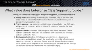 What value does Enterprise Class Support provide?
During the Enterprise Class Support (ECS) warranty period, customers will receive:
1. Priority access: Hate waiting in line? Let your customers jump to the front with
direct access to a team of skilled resources that will serve as the initial point of
contact for any issues that arise.
2. Priority response: Help customers get to the root of issues faster - our 24/7 team
will work to call customers within as little as 30 minutes of receiving the issue
notification.
3. Software updates: Customers have enough on their plates; let us take care of
software updates for them. IBM will coordinate with customers and complete
software updates for them.
4. Services coordination: One of the biggest uncertainties in a datacenter's
performance and stability is actually the people who run it. IBM offers technical
experts to customers at every turn. From a Service & Support Representative to
install systems, to an assigned Technical Advisor to plan software updates through
the warranty period, IBM won't leave our customers hanging.
The Smarter Storage Approach
IBM Spectrum Virtualize with Storwize
http://www.ibm.com/systems/storage/flash/
 