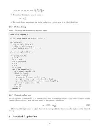 (c) if 0 < y < 2ra, p = a cos−1 R − y
ra
/π
7. Accumulate the adjusted areas in a sum s:
s = s +
p
n
8. The result should approximate the partial surface area (wetted area) of an elliptical end cap.
2.4.6 Python listing
Here’s Python code for the algorithm described above:
from math import ∗
# p a r t i t i o n based on sensor height y
def py(y , r ) :
i f (y <= −r ) : return 0
e l i f (y >= r ) : return 1
else : return acos (−(y/ r )) / pi
# p a r t i a l spheroid area
def psa (y , n , r ,R) :
y −= R
sx = 1.0/n
hsq = ( r /n)∗∗2
a = 0
x = 0
r1 = None
for i in range(n+1):
r2 = sqrt (1−x∗∗2) ∗ R
i f ( r1 != None ) :
rsum = r1+r2
# compute frustum surface area
z = pi ∗ rsum ∗ sqrt (( r1−r2 )∗∗2 + hsq )
# s ca l e the r e s u l t based on sensor height y
a += z ∗ py(y , rsum ∗ 0.5)
r1 = r2
x += sx
return a
2.4.7 Content surface area
The last equation for an end cap, sy or content surface area, is surprisingly simple – it’s a variation of that used for
a sphere (equation (2.18)), with the result scaled to the spheroid’s dimensions:
sy = π(2R − y)y
r
2R
(2.23)
The term at the right serves to adjust the result to correspond to the dimensions of a single, possibly elliptical,
end cap.
3 Practical Application
10
 
