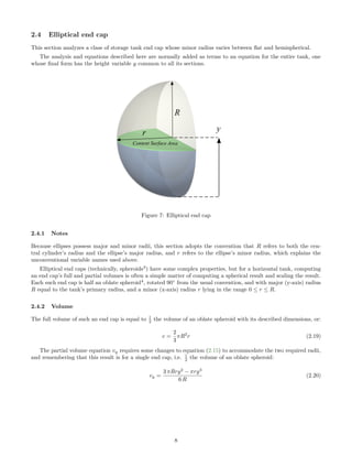 2.4 Elliptical end cap
This section analyzes a class of storage tank end cap whose minor radius varies between ﬂat and hemispherical.
The analysis and equations described here are normally added as terms to an equation for the entire tank, one
whose ﬁnal form has the height variable y common to all its sections.
Figure 7: Elliptical end cap
2.4.1 Notes
Because ellipses possess major and minor radii, this section adopts the convention that R refers to both the cen-
tral cylinder’s radius and the ellipse’s major radius, and r refers to the ellipse’s minor radius, which explains the
unconventional variable names used above.
Elliptical end caps (technically, spheroids3
) have some complex properties, but for a horizontal tank, computing
an end cap’s full and partial volumes is often a simple matter of computing a spherical result and scaling the result.
Each such end cap is half an oblate spheroid4
, rotated 90◦
from the usual convention, and with major (y-axis) radius
R equal to the tank’s primary radius, and a minor (x-axis) radius r lying in the range 0 ≤ r ≤ R.
2.4.2 Volume
The full volume of such an end cap is equal to 1
2 the volume of an oblate spheroid with its described dimensions, or:
v =
2
3
πR2
r (2.19)
The partial volume equation vy requires some changes to equation (2.15) to accommodate the two required radii,
and remembering that this result is for a single end cap, i.e. 1
2 the volume of an oblate spheroid:
vy =
3 πRry2
− πry3
6 R
(2.20)
8
 