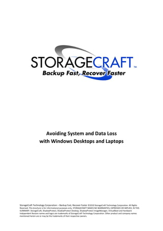 Avoiding System and Data Loss
                    with Windows Desktops and Laptops




StorageCraft Technology Corporation – Backup Fast, Recover Faster ©2010 StorageCraft Technology Corporation. All Rights
Reserved. This brochure is for informational purposes only. STORAGECRAFT MAKES NO WARRANTIES, EXPRESSED OR IMPLIED, IN THIS
SUMMARY. StorageCraft, ShadowProtect, ShadowProtect Desktop, ShadowProtect ImageManager, VirtualBoot and Hardware
Independent Restore names and logos are trademarks of StorageCraft Technology Corporation. Other product and company names
mentioned herein are or may be the trademarks of their respective owners.
 