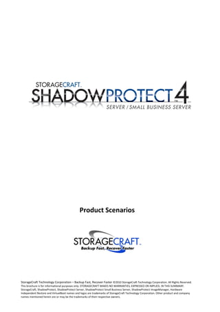 Product Scenarios




StorageCraft Technology Corporation – Backup Fast, Recover Faster ©2010 StorageCraft Technology Corporation. All Rights Reserved.
This brochure is for informational purposes only. STORAGECRAFT MAKES NO WARRANTIES, EXPRESSED OR IMPLIED, IN THIS SUMMARY.
StorageCraft, ShadowProtect, ShadowProtect Server, ShadowProtect Small Business Server, ShadowProtect ImageManager, Hardware
Independent Restore and VirtualBoot names and logos are trademarks of StorageCraft Technology Corporation. Other product and company
names mentioned herein are or may be the trademarks of their respective owners.
 