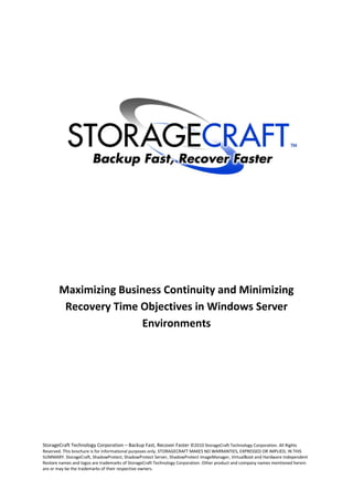 Maximizing Business Continuity and Minimizing
        Recovery Time Objectives in Windows Server
                      Environments




StorageCraft Technology Corporation – Backup Fast, Recover Faster ©2010 StorageCraft Technology Corporation. All Rights
Reserved. This brochure is for informational purposes only. STORAGECRAFT MAKES NO WARRANTIES, EXPRESSED OR IMPLIED, IN THIS
SUMMARY. StorageCraft, ShadowProtect, ShadowProtect Server, ShadowProtect ImageManager, VirtualBoot and Hardware Independent
Restore names and logos are trademarks of StorageCraft Technology Corporation. Other product and company names mentioned herein
are or may be the trademarks of their respective owners.
 