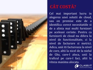 CÂT COSTĂ?
Cel mai important lucru in
alegerea unei solutii de cloud,
sau on premise este de a
identifica corect necesitatiile si
de a alinia mai multi furnizori
pe aceleasi cerinte. Pentru ca
furnizorii de cloud nu difera la
nivel de functionalitate, ci la
nivel de facturare si metrici.
Adica, unii iti factureaza la nivel
de core, altii la nicel de la nielul
de Ghz, care-I aloca, unii la
traficul pe care-l faci, altii la
viteza maxima alocata.
 