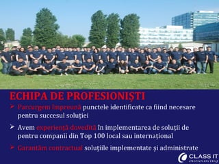 ECHIPA DE PROFESIONIȘTI
 Parcurgem împreună punctele identificate ca fiind necesare
  pentru succesul soluției
 Avem experiență dovedită în implementarea de soluții de
  pentru companii din Top 100 local sau internațional
 Garantăm contractual soluțiile implementate și administrate
 