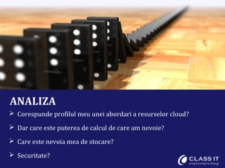 ANALIZA
 Corespunde profilul meu unei abordari a resurselor cloud?

 Dar care este puterea de calcul de care am nevoie?

 Care este nevoia mea de stocare?

 Securitate?
 