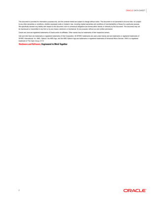 ORACLE DATA SHEET
2
This document is provided for information purposes only, and the contents hereof are subject to change without notice. This document is not warranted to be error-free, nor subject
to any other warranties or conditions, whether expressed orally or implied in law, including implied warranties and conditions of merchantability or fitness for a particular purpose.
We specifically disclaim any liability with respect to this document, and no contractual obligations are formed either directly or indirectly by this document. This document may not
be reproduced or transmitted in any form or by any means, electronic or mechanical, for any purpose, without our prior written permission.
Oracle and Java are registered trademarks of Oracle and/or its affiliates. Other names may be trademarks of their respective owners.
Intel and Intel Xeon are trademarks or registered trademarks of Intel Corporation. All SPARC trademarks are used under license and are trademarks or registered trademarks of
SPARC International, Inc. AMD, Opteron, the AMD logo, and the AMD Opteron logo are trademarks or registered trademarks of Advanced Micro Devices. UNIX is a registered
trademark of The Open Group. 0113
 