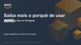 © 2018, Amazon Web Services, Inc. or its Affiliates. All rights reserved. Amazon Confidential and Trademark© 2018, Amazon Web Services, Inc. or its Affiliates. All rights reserved. Amazon Confidential and Trademark
Saiba mais o porquê de usar
AWS
Diego Magalhães, Arquiteto de Soluções
AWS Storage Day em Português
 