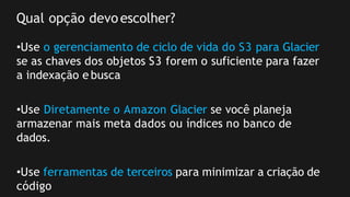 Qual opção devoescolher?
•Use o gerenciamento de ciclo de vida do S3 para Glacier
se as chaves dos objetos S3 forem o suficiente para fazer
a indexação e busca
•Use Diretamente o Amazon Glacier se você planeja
armazenar mais meta dados ou índices no banco de
dados.
•Use ferramentas de terceiros para minimizar a criação de
código
 