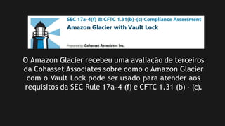 O Amazon Glacier recebeu uma avaliação de terceiros
da Cohasset Associates sobre como o Amazon Glacier
com o Vault Lock pode ser usado para atender aos
requisitos da SEC Rule 17a-4 (f) e CFTC 1.31 (b) - (c).
 