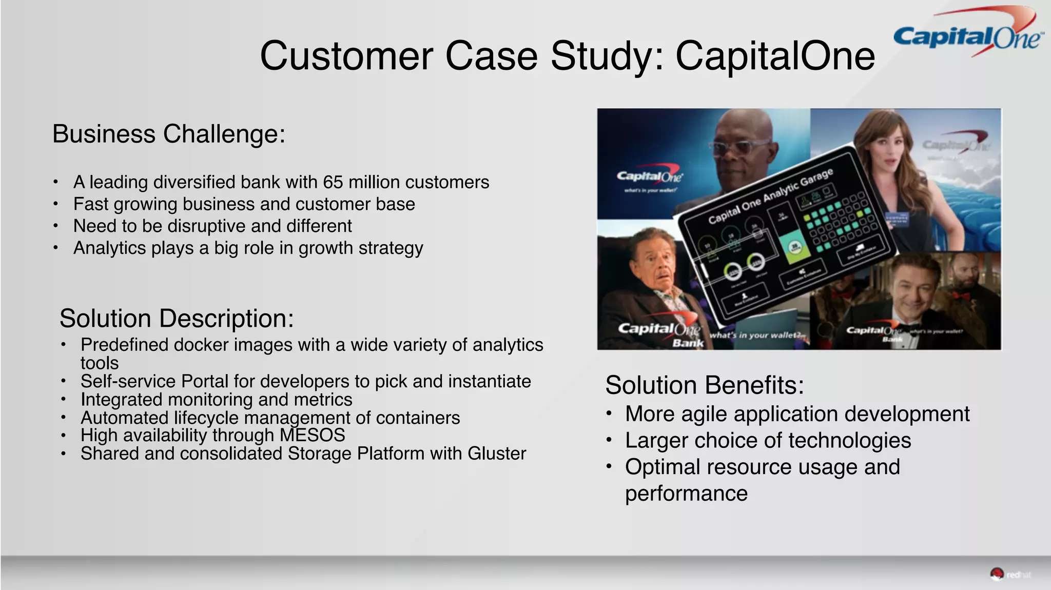 Customer Case Study: CapitalOne
Business Challenge:
• A leading diversified bank with 65 million customers
• Fast growing business and customer base
• Need to be disruptive and different
• Analytics plays a big role in growth strategy
Solution Description:
• Predefined docker images with a wide variety of analytics
tools
• Self-service Portal for developers to pick and instantiate
• Integrated monitoring and metrics
• Automated lifecycle management of containers
• High availability through MESOS
• Shared and consolidated Storage Platform with Gluster
Solution Benefits:
• More agile application development
• Larger choice of technologies
• Optimal resource usage and
performance
 