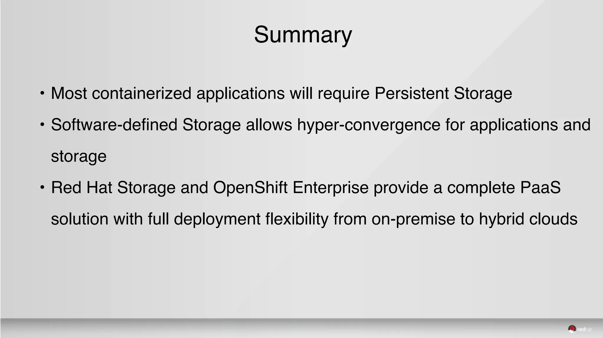 Summary
• Most containerized applications will require Persistent Storage
• Software-defined Storage allows hyper-convergence for applications and
storage
• Red Hat Storage and OpenShift Enterprise provide a complete PaaS
solution with full deployment flexibility from on-premise to hybrid clouds
 