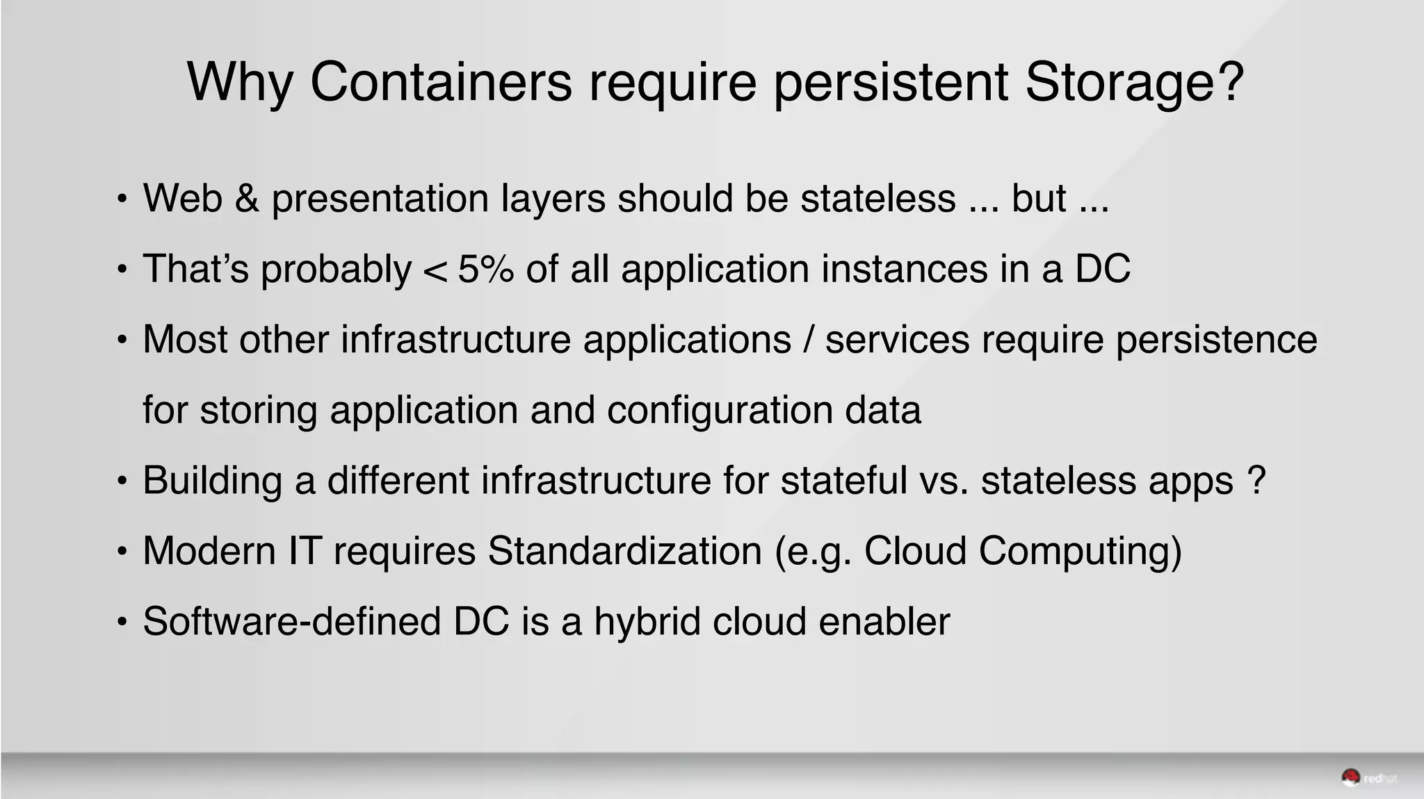 Why Containers require persistent Storage?
• Web & presentation layers should be stateless ... but ...
• That’s probably < 5% of all application instances in a DC
• Most other infrastructure applications / services require persistence
for storing application and configuration data
• Building a different infrastructure for stateful vs. stateless apps ?
• Modern IT requires Standardization (e.g. Cloud Computing)
• Software-defined DC is a hybrid cloud enabler
 