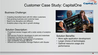 Customer Case Study: CapitalOne
Business Challenge:
• A leading diversified bank with 65 million customers
• Fast growing business and customer base
• Need to be disruptive and different
• Analytics plays a big role in growth strategy
Solution Description:
• Predefined docker images with a wide variety of analytics
tools
• Self-service Portal for developers to pick and instantiate
• Integrated monitoring and metrics
• Automated lifecycle management of containers
• High availability through MESOS
• Shared and consolidated Storage Platform with Gluster
Solution Benefits:
• More agile application development
• Larger choice of technologies
• Optimal resource usage and
performance
 