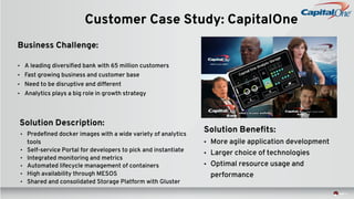 Customer Case Study: CapitalOne
Business Challenge:
• A leading diversified bank with 65 million customers
• Fast growing business and customer base
• Need to be disruptive and different
• Analytics plays a big role in growth strategy
Solution Description:
• Predefined docker images with a wide variety of analytics
tools
• Self-service Portal for developers to pick and instantiate
• Integrated monitoring and metrics
• Automated lifecycle management of containers
• High availability through MESOS
• Shared and consolidated Storage Platform with Gluster
Solution Benefits:
• More agile application development
• Larger choice of technologies
• Optimal resource usage and
performance
 