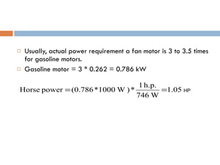 Usually, actual power requirement a fan motor is 3 to 3.5 times for gasoline motors. Gasoline motor = 3 * 0.262 = 0.786 kW HP 