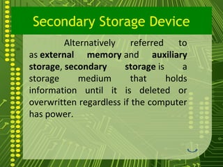 Secondary Storage Device
         Alternatively    referred    to
as external memory and auxiliary
storage, secondary      storage is     a
storage      medium      that      holds
information until it is deleted or
overwritten regardless if the computer
has power.



                                   16
 