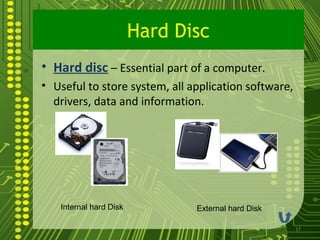 Hard Disc
• Hard disc – Essential part of a computer.
• Useful to store system, all application software,
  drivers, data and information.




   Internal hard Disk          External hard Disk

                                                      17
 