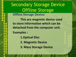 Secondary Storage Device
     Offline Storage
Offline Storage Device:
      This are magnetic device used
to store information which can be
detached from the computer unit.
Examples :
      1.Optical Disc
      2. Magnetic Device
      3. Mass Storage Device
              sgisave@in.com          22
 