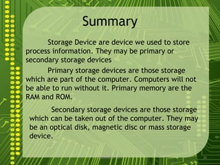 Summary
      Storage Device are device we used to store
process information. They may be primary or
secondary storage devices
      Primary storage devices are those storage
which are part of the computer. Computers will not
be able to run without it. Primary memory are the
RAM and ROM.
       Secondary storage devices are those storage
 which can be taken out of the computer. They may
 be an optical disk, magnetic disc or mass storage
 device.

                     sgisave@in.com                  26
 