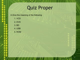 Quiz Proper
A.Give the meaning of the following:
    1. VCD
    2. DVD
    3. BD
    4. USB
    5. ROM




                            sgisave@in.com   28
 