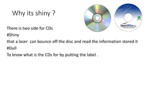 Why its shiny ?
There is two side for CDs
#Shiny
that a laser can bounce off the disc and read the information stored it
#Dull
To know what is the CDs for by putting the label .
 