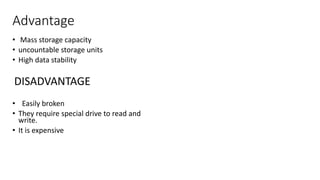 Advantage
• Mass storage capacity
• uncountable storage units
• High data stability
DISADVANTAGE
• Easily broken
• They require special drive to read and
write.
• It is expensive
 
