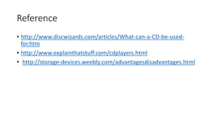 Reference
• http://www.discwizards.com/articles/What-can-a-CD-be-used-
for.htm
• http://www.explainthatstuff.com/cdplayers.html
• http://storage-devices.weebly.com/advantagesdisadvantages.html
 
