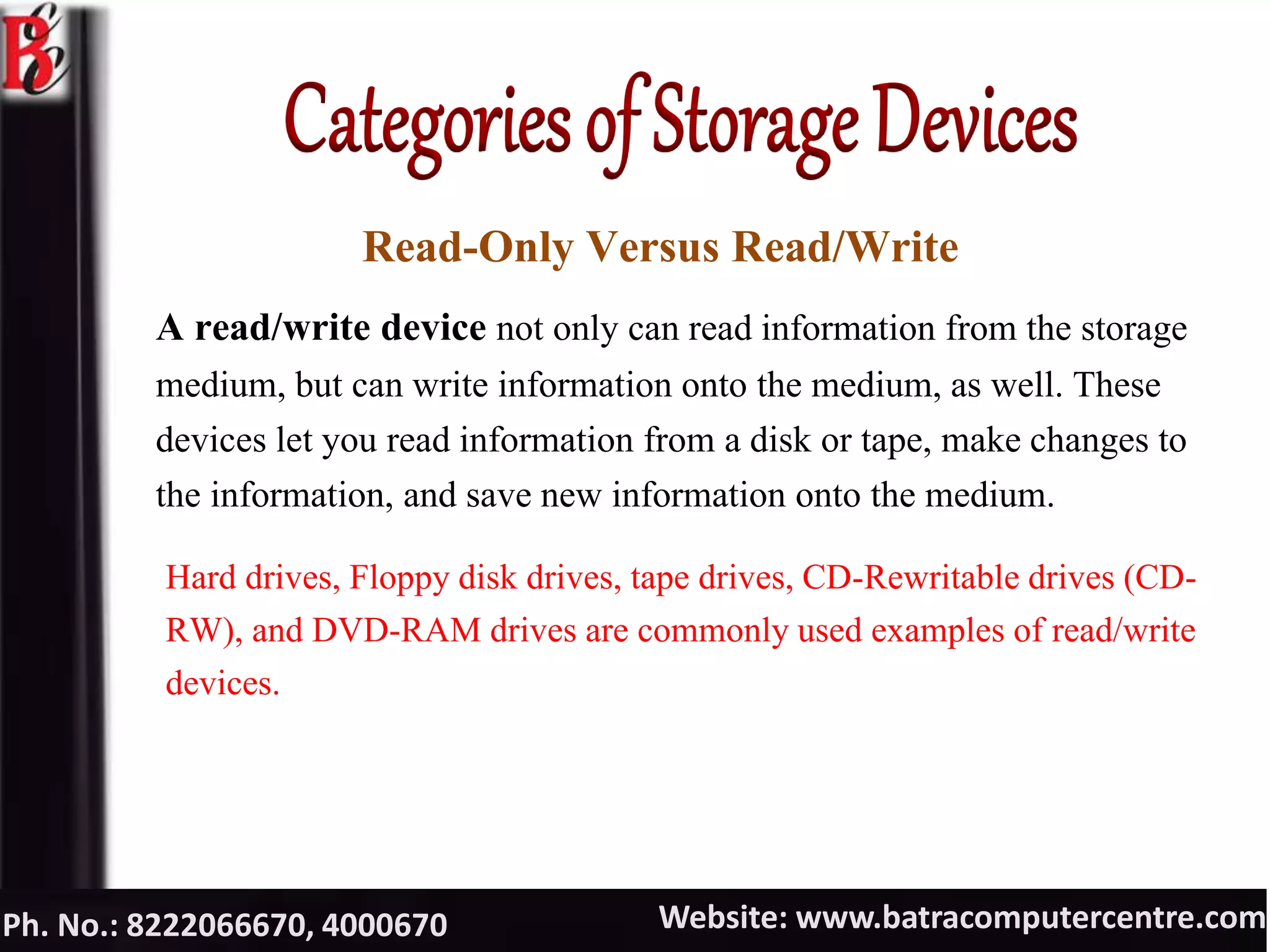 Website: www.batracomputercentre.comPh. No.: 8222066670, 4000670
Read-Only Versus Read/Write
A read/write device not only can read information from the storage
medium, but can write information onto the medium, as well. These
devices let you read information from a disk or tape, make changes to
the information, and save new information onto the medium.
Hard drives, Floppy disk drives, tape drives, CD-Rewritable drives (CD-
RW), and DVD-RAM drives are commonly used examples of read/write
devices.
 
