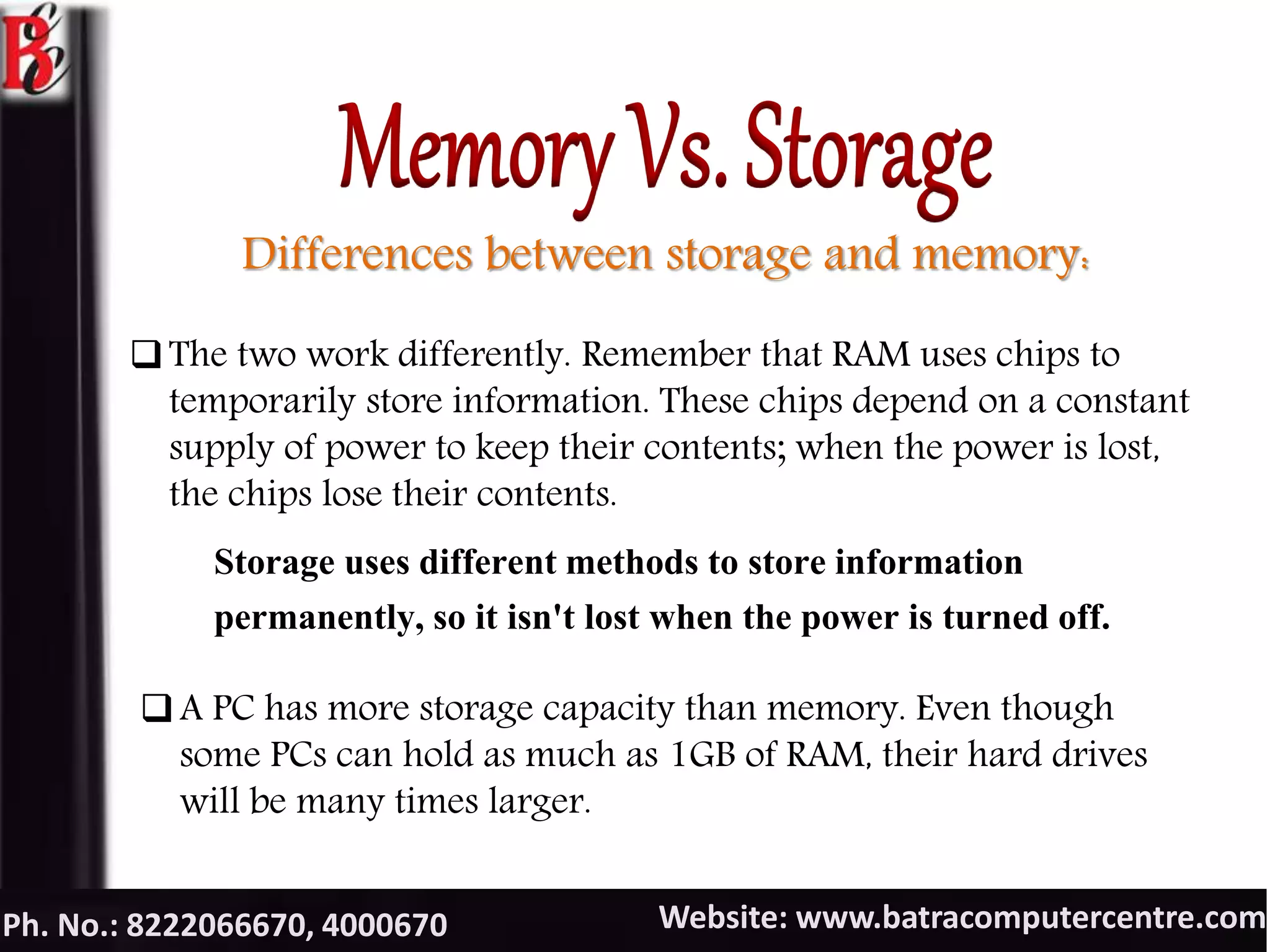 Website: www.batracomputercentre.comPh. No.: 8222066670, 4000670
Differences between storage and memory:
The two work differently. Remember that RAM uses chips to
temporarily store information. These chips depend on a constant
supply of power to keep their contents; when the power is lost,
the chips lose their contents.
Storage uses different methods to store information
permanently, so it isn't lost when the power is turned off.
A PC has more storage capacity than memory. Even though
some PCs can hold as much as 1GB of RAM, their hard drives
will be many times larger.
 