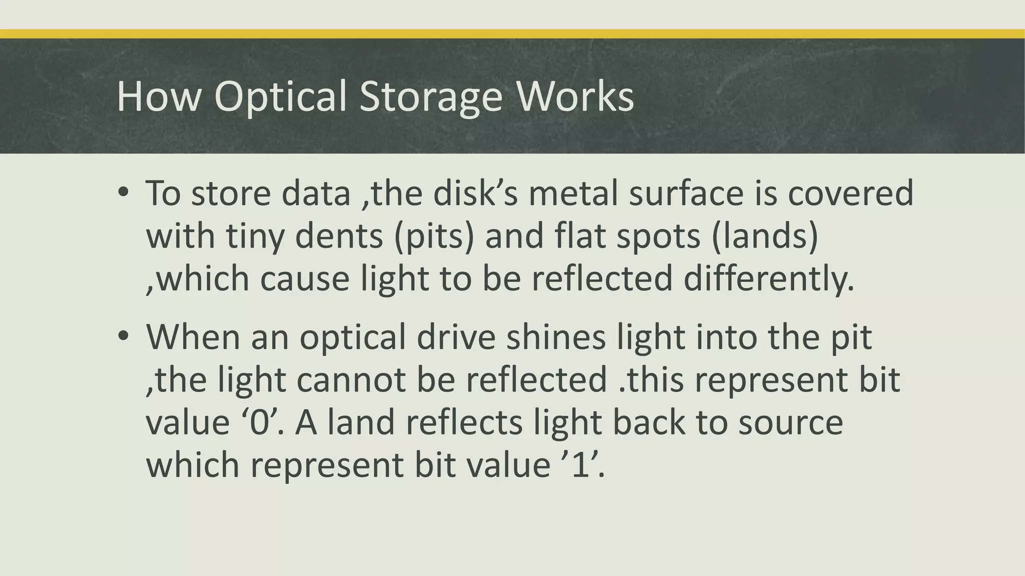 • To store data ,the disk’s metal surface is covered
with tiny dents (pits) and flat spots (lands)
,which cause light to be reflected differently.
• When an optical drive shines light into the pit
,the light cannot be reflected .this represent bit
value ‘0’. A land reflects light back to source
which represent bit value ’1’.
How Optical Storage Works
 