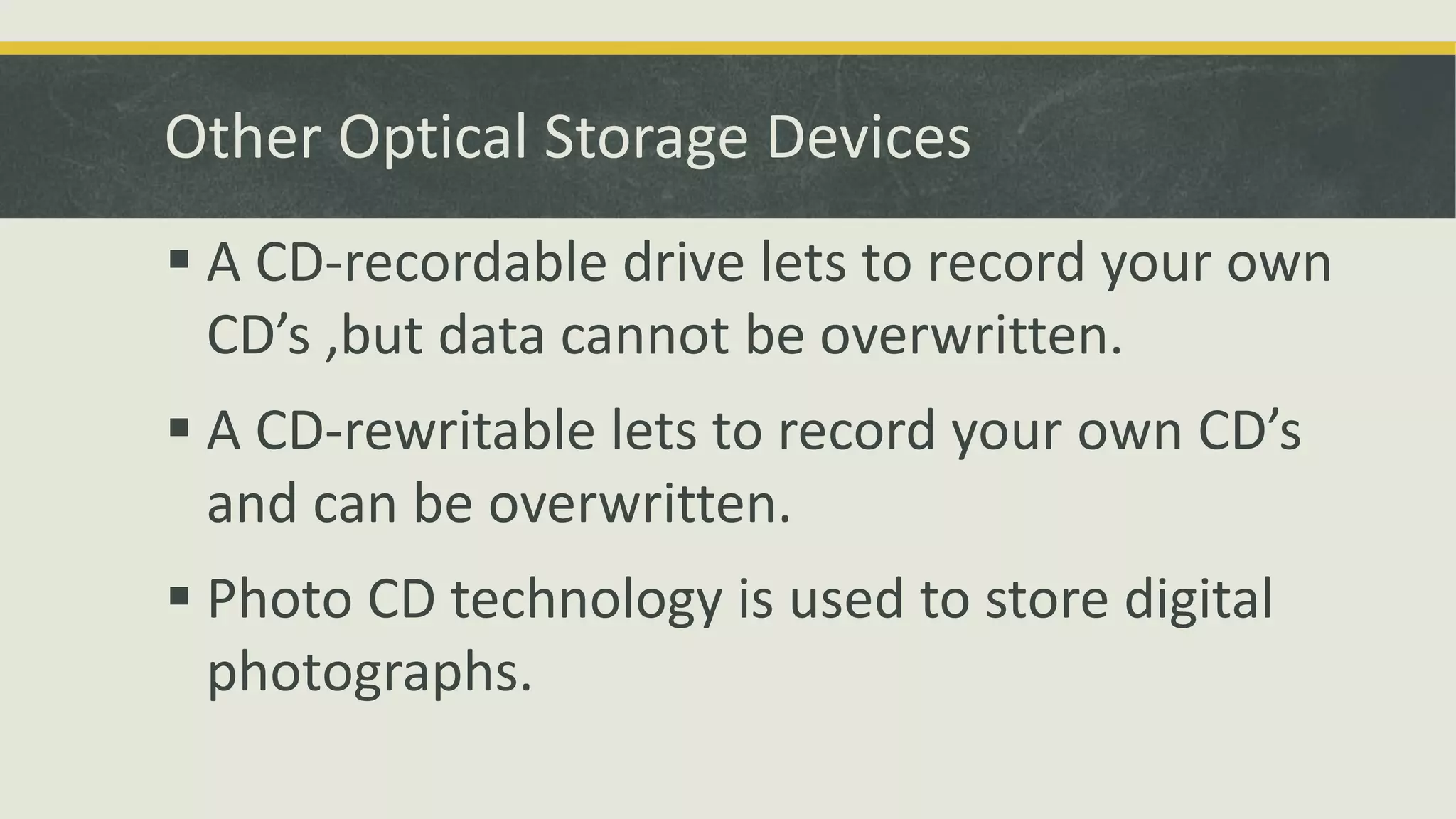 Other Optical Storage Devices
 A CD-recordable drive lets to record your own
CD’s ,but data cannot be overwritten.
 A CD-rewritable lets to record your own CD’s
and can be overwritten.
 Photo CD technology is used to store digital
photographs.
 