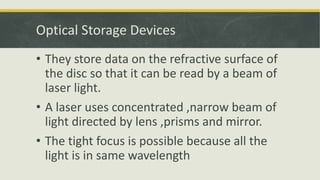 Optical Storage Devices
• They store data on the refractive surface of
the disc so that it can be read by a beam of
laser light.
• A laser uses concentrated ,narrow beam of
light directed by lens ,prisms and mirror.
• The tight focus is possible because all the
light is in same wavelength
 