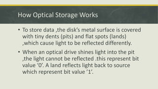 • To store data ,the disk’s metal surface is covered
with tiny dents (pits) and flat spots (lands)
,which cause light to be reflected differently.
• When an optical drive shines light into the pit
,the light cannot be reflected .this represent bit
value ‘0’. A land reflects light back to source
which represent bit value ’1’.
How Optical Storage Works
 