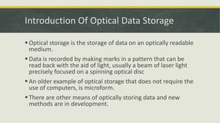 Introduction Of Optical Data Storage
 Optical storage is the storage of data on an optically readable
medium.
 Data is recorded by making marks in a pattern that can be
read back with the aid of light, usually a beam of laser light
precisely focused on a spinning optical disc
 An older example of optical storage that does not require the
use of computers, is microform.
 There are other means of optically storing data and new
methods are in development.
 