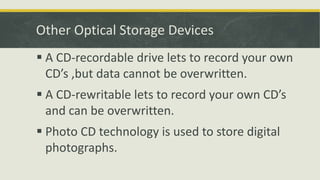 Other Optical Storage Devices
 A CD-recordable drive lets to record your own
CD’s ,but data cannot be overwritten.
 A CD-rewritable lets to record your own CD’s
and can be overwritten.
 Photo CD technology is used to store digital
photographs.
 