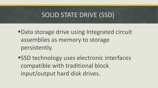 SOLID STATE DRIVE (SSD)
Data storage drive using Integrated circuit
assemblies as memory to storage
persistently.
SSD technology uses electronic interfaces
compatible with traditional block
input/output hard disk drives.
 