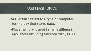 USB FLASH DRIVE
A USB flash refers to a type of computer
technology that stores data.
Flash memory is used in many different
appliances including memory card , PDAs.
 