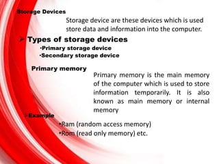 Storage Devices
Storage device are these devices which is used
store data and information into the computer.
 Types of storage devices
•Primary storage device
•Secondary storage device
Primary memory
Primary memory is the main memory
of the computer which is used to store
information temporarily. It is also
known as main memory or internal
memory
Example
•Ram (random access memory)
•Rom (read only memory) etc.
 
