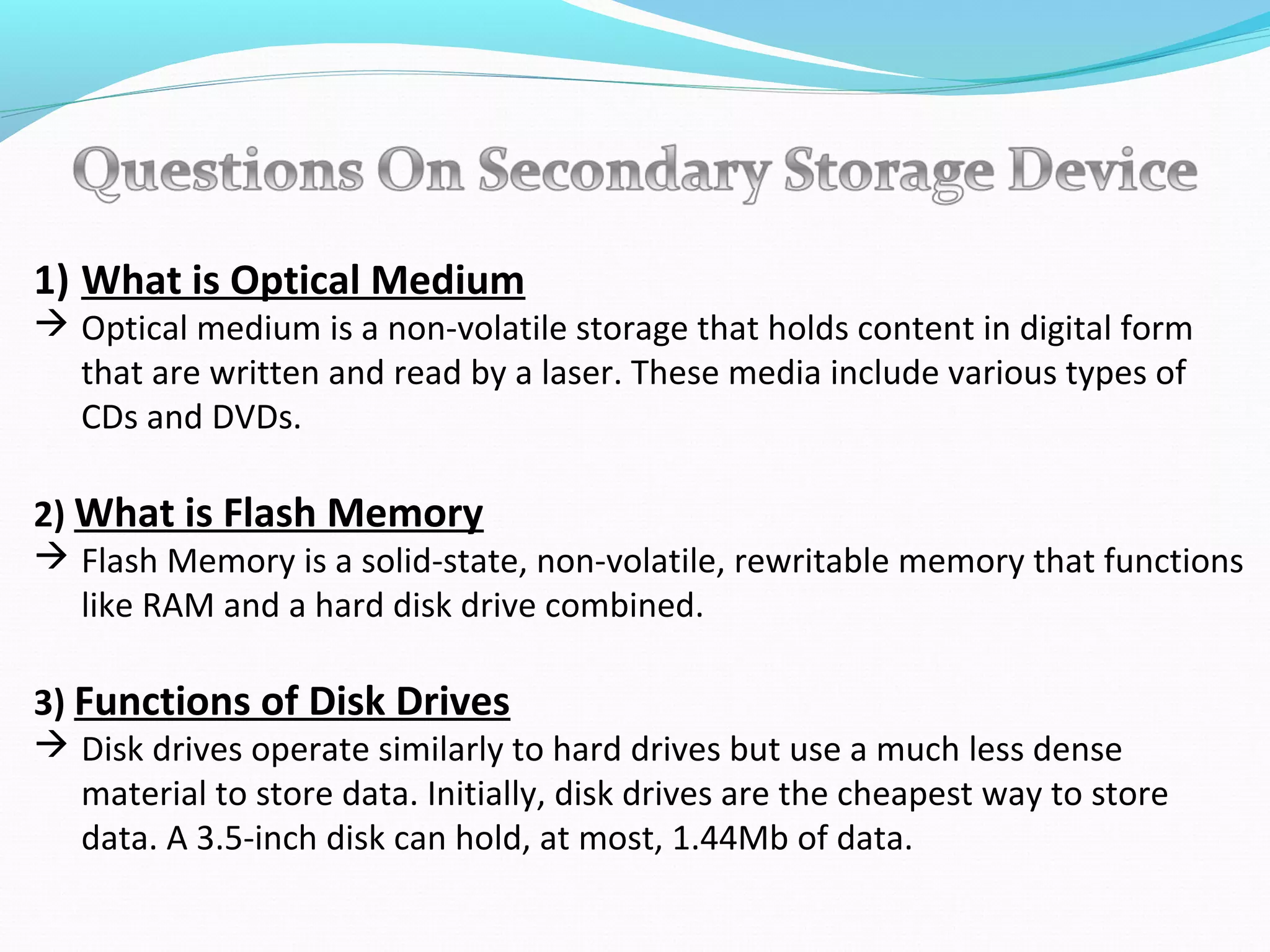 1) What is Optical Medium
 Optical medium is a non-volatile storage that holds content in digital form
that are written and read by a laser. These media include various types of
CDs and DVDs.
2) What is Flash Memory
 Flash Memory is a solid-state, non-volatile, rewritable memory that functions
like RAM and a hard disk drive combined.
3) Functions of Disk Drives
 Disk drives operate similarly to hard drives but use a much less dense
material to store data. Initially, disk drives are the cheapest way to store
data. A 3.5-inch disk can hold, at most, 1.44Mb of data.
 