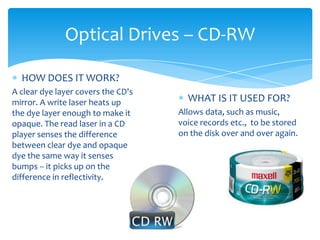 Optical Drives – CD-RW

  HOW DOES IT WORK?
A clear dye layer covers the CD's
mirror. A write laser heats up        WHAT IS IT USED FOR?
the dye layer enough to make it     Allows data, such as music,
opaque. The read laser in a CD      voice records etc., to be stored
player senses the difference        on the disk over and over again.
between clear dye and opaque
dye the same way it senses
bumps -- it picks up on the
difference in reflectivity.
 