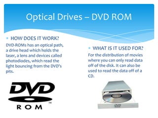 Optical Drives – DVD ROM

  HOW DOES IT WORK?
DVD-ROMs has an optical path,
a drive head which holds the         WHAT IS IT USED FOR?
laser, a lens and devices called   For the distribution of movies
photodiodes, which read the        where you can only read data
light bouncing from the DVD's      off of the disk. It can also be
pits.                              used to read the data off of a
                                   CD.
 