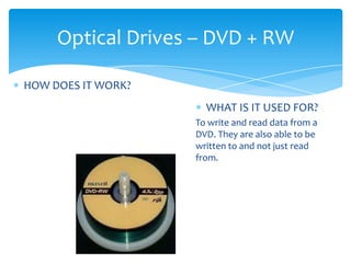 Optical Drives – DVD + RW

HOW DOES IT WORK?
                      WHAT IS IT USED FOR?
                    To write and read data from a
                    DVD. They are also able to be
                    written to and not just read
                    from.
 