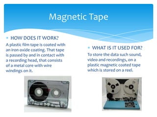 Magnetic Tape

  HOW DOES IT WORK?
A plastic film tape is coated with
an iron oxide coating. That tape       WHAT IS IT USED FOR?
is passed by and in contact with     To store the data such sound,
a recording head, that consists      video and recordings, on a
of a metal core with wire            plastic magnetic coated tape
windings on it.                      which is stored on a reel.
 